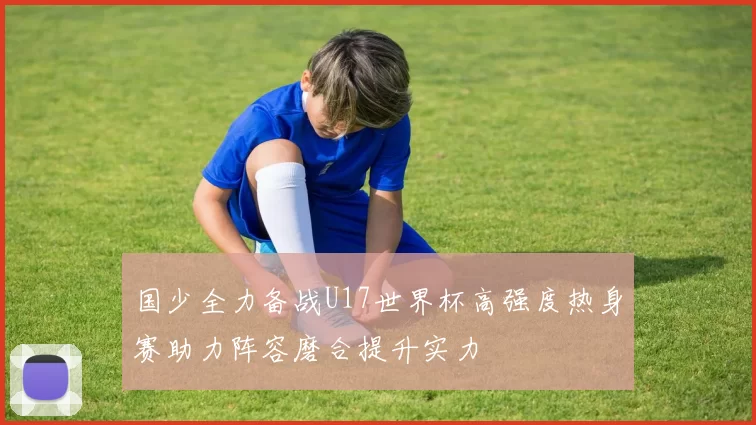 国少全力备战U17世界杯高强度热身赛助力阵容磨合提升实力