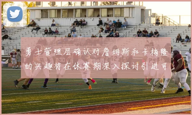 勇士管理层确认对詹姆斯和卡梅隆的兴趣将在休赛期深入探讨引进可能性