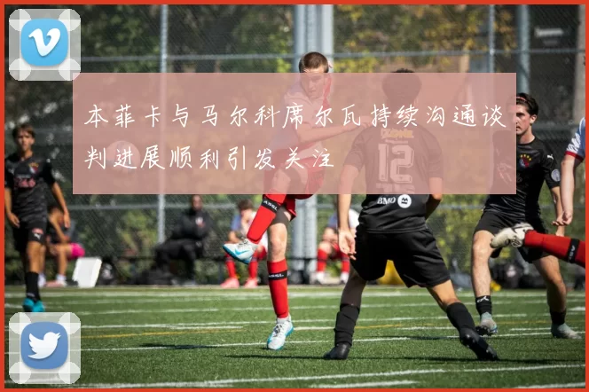 本菲卡与马尔科席尔瓦持续沟通谈判进展顺利引发关注
