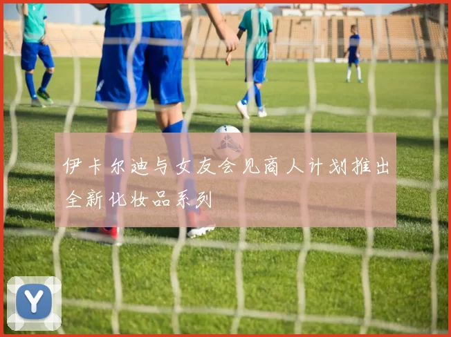 伊卡尔迪与女友会见商人计划推出全新化妆品系列