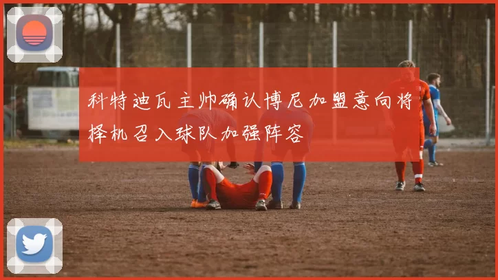 科特迪瓦主帅确认博尼加盟意向将择机召入球队加强阵容