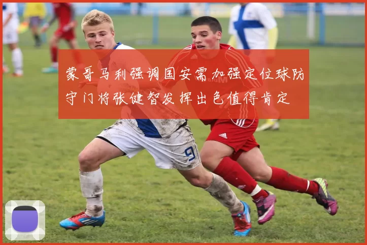 蒙哥马利强调国安需加强定位球防守门将张健智发挥出色值得肯定