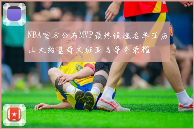 NBA官方公布MVP最终候选名单亚历山大约基奇文班亚马争夺荣耀