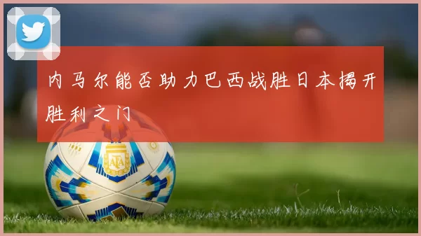 内马尔能否助力巴西战胜日本揭开胜利之门