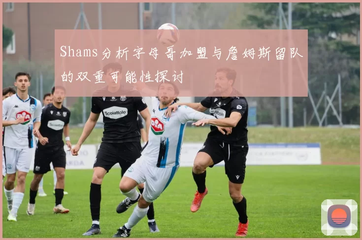Shams分析字母哥加盟与詹姆斯留队的双重可能性探讨