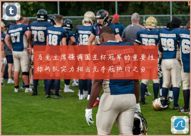 马竞主席强调国王杯冠军的重要性称两队实力相当无夺冠热门之分