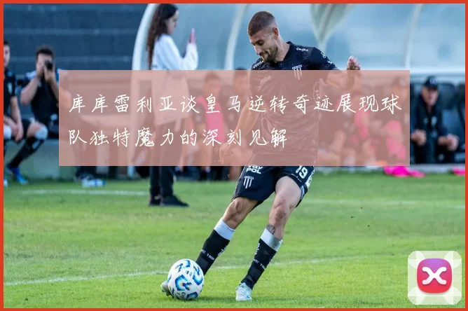 库库雷利亚谈皇马逆转奇迹展现球队独特魔力的深刻见解