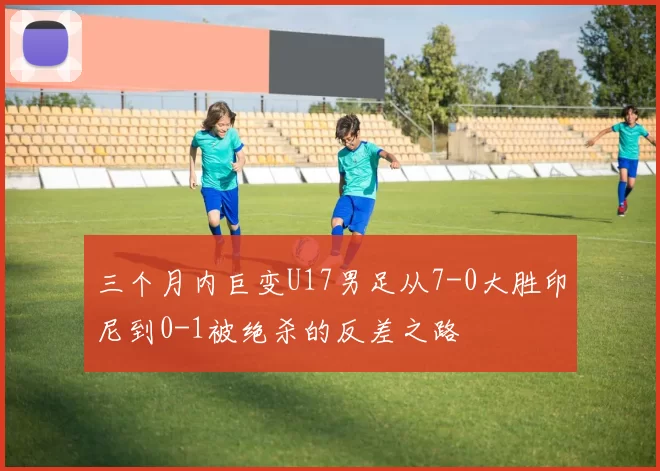 三个月内巨变U17男足从7-0大胜印尼到0-1被绝杀的反差之路