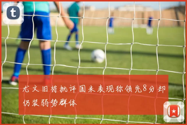 尤文旧将批评国米表现称领先8分却仍装弱势群体