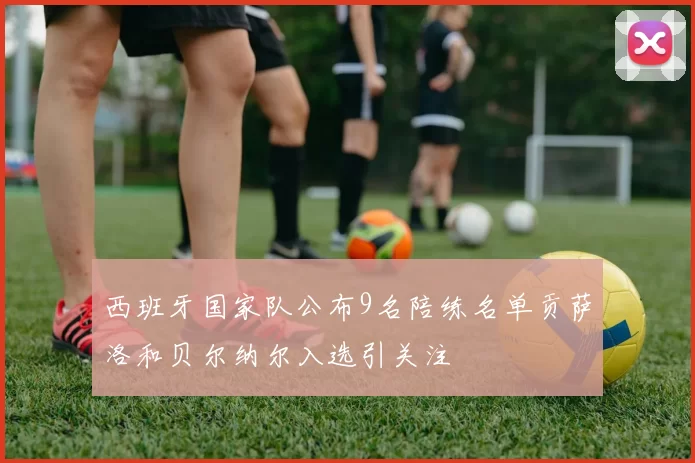 西班牙国家队公布9名陪练名单贡萨洛和贝尔纳尔入选引关注