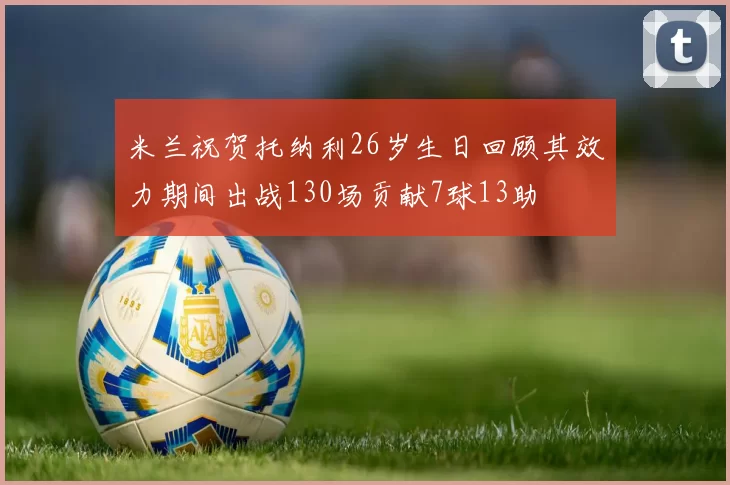 米兰祝贺托纳利26岁生日回顾其效力期间出战130场贡献7球13助