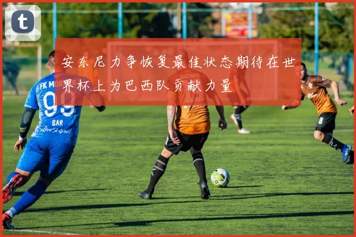 安东尼力争恢复最佳状态期待在世界杯上为巴西队贡献力量