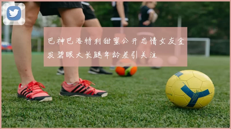 巴神巴洛特利甜蜜公开恋情女友金发碧眼大长腿年龄差引关注